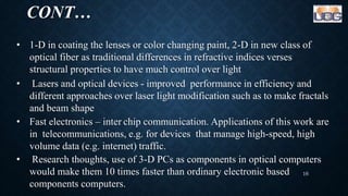CONT…
• 1-D in coating the lenses or color changing paint, 2-D in new class of
optical fiber as traditional differences in refractive indices verses
structural properties to have much control over light
• Lasers and optical devices - improved performance in efficiency and
different approaches over laser light modification such as to make fractals
and beam shape
• Fast electronics – inter chip communication. Applications of this work are
in telecommunications, e.g. for devices that manage high-speed, high
volume data (e.g. internet) traffic.
• Research thoughts, use of 3-D PCs as components in optical computers
would make them 10 times faster than ordinary electronic based
components computers.
16
 