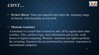 CONT…
• Perfect Mirror :There are materials that reflect the frequency range
of interest, with essentially no loss at all.
• Photonic transistor
A transistor is a switch that is turned on and off by signals from other
switches. They perform logic, store information and are the work
horses of digital computing. Photonic transistors use light to perform
the switching functions that are performed by electronic transistors in
conventional computers.
17
 