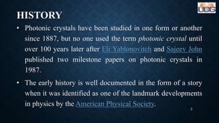 HISTORY
• Photonic crystals have been studied in one form or another
since 1887, but no one used the term photonic crystal until
over 100 years later after Eli Yablonovitch and Sajeev John
published two milestone papers on photonic crystals in
1987.
• The early history is well documented in the form of a story
when it was identified as one of the landmark developments
in physics by the American Physical Society.
2
 