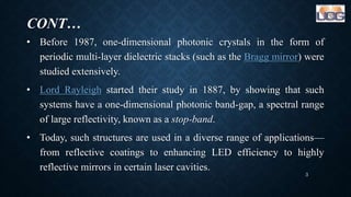 CONT…
• Before 1987, one-dimensional photonic crystals in the form of
periodic multi-layer dielectric stacks (such as the Bragg mirror) were
studied extensively.
• Lord Rayleigh started their study in 1887, by showing that such
systems have a one-dimensional photonic band-gap, a spectral range
of large reflectivity, known as a stop-band.
• Today, such structures are used in a diverse range of applications—
from reflective coatings to enhancing LED efficiency to highly
reflective mirrors in certain laser cavities.
3
 