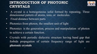 INTRODUCTION OF PHOTONIC
CRYSTALS
• A crystal is a homogeneous solid formed by repeating, Three
dimensional pattern of atoms, ions, or molecules.
• Fixed distance between parts
• Photonics from photon, the smallest unit of light
• Photonics is the generation, process and manipulation of photon
to achieve a certain function.
• Crystals with periodic dielectric structure having band gap that
forbids propagation of certain frequency range of light are
photonic crystals
4
 