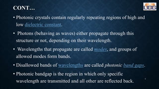 CONT…
• Photonic crystals contain regularly repeating regions of high and
low dielectric constant.
• Photons (behaving as waves) either propagate through this
structure or not, depending on their wavelength.
• Wavelengths that propagate are called modes, and groups of
allowed modes form bands.
• Disallowed bands of wavelengths are called photonic band gaps.
• Photonic bandgap is the region in which only specific
wavelength are transmitted and all other are reflected back.
5
 