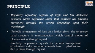PRINCIPLE
• Regularly repeating regions of high and low dielectric
constant varies refractive index that controls the photons
movement through the crystal depending upon their
wavelength.
• Periodic arrangement of ions on a lattice gives rise to energy
band structure in semiconductors which control motion of
charge carriers through crystal.
Similarly, in photonic crystals, the periodic arrangement
of refractive index variation controls how photons are
able to move through crystal. 9
 