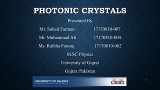 PHOTONIC CRYSTALS
Presented By
Mr. Sohail Farman 17170810-007
Mr. Muhammad Ali 17170810-004
Ms. Rafeha Farooq 17170810-062
M.SC Physics
University of Gujrat
Gujrat. Pakistan
1
 