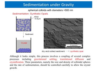 Sedimentation under Gravity
Although it looks simple, this process involves a coupling of several complex
processes including gravitational settling, translational diffusion and
crystallization. Three parameters, namely the size and density of colloidal spheres
and the rate of sedimentation, should be controlled carefully to allow the crystal
growth.
spherical colloids with diameters >500 nm
 