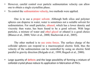 • However, careful control over particle sedimentation velocity can allow
one to obtain a single crystalline phase.
• To control the sedimentation velocity, two methods were applied.
One is to use a proper solvent. Although both silica and polymer
spheres can disperse in water, water is sometimes not a suitable solvent for
sedimentation. For small particles, ethanol, which has a lower density and
viscosity than water, has been found to be a good solvent. With large
particles, a mixture of water and ethyl glycol or ethanol is a good choice
(Blanco et al., 2000; Velev et al., 2000; Stachowiak et al., 2005).
The other method is to use extra forces. The surface charge of the
colloidal spheres can respond to a macroscopical electric field, thus the
velocity of the sedimentation can be controlled by using an electric field
parallel to gravity direction (Holgado et al., 1999; Rogach et al., 2000).
• Large quantity of defects and the large possibility of forming a mixture of
colloidal crystal phase reduce its application in fabrication of PhCs.
 