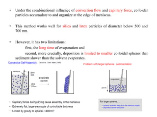 • Under the combinational influence of convection flow and capillary force, colloidal
particles accumulate to and organize at the edge of meniscus.
• This method works well for silica and latex particles of diameter below 500 and
700 nm.
• However, it has two limitations:
first, the long time of evaporation and
second, more crucially, deposition is limited to smaller colloidal spheres that
sediment slower than the solvent evaporates.
 