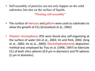 • Self-assembly of particles can not only happen on the solid
substrates, but also on the surface of liquids.
“Floating self-assembly”
• The surface of mercury and gallium were used as substrates to
allow the growth of CCs (Griesebock et al., 2002)
• Polymer microspheres (PS) were found also self-organizing at
the surface of water (Im et al., 2002; Im and Park, 2002; Zeng
et al., 2002; Im et al., 2003). Electrohydrodynamic deposition
method was employed by Trau et al. (1996; 1997) to fabricate
CCs of both silica spheres (0.9 μm in diameter) and PS spheres
(2 μm in diameter).
 