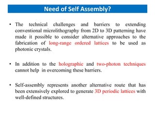 Need of Self Assembly?
• The technical challenges and barriers to extending
conventional microlithography from 2D to 3D patterning have
made it possible to consider alternative approaches to the
fabrication of long-range ordered lattices to be used as
photonic crystals.
• In addition to the holographic and two-photon techniques
cannot help in overcoming these barriers.
• Self-assembly represents another alternative route that has
been extensively explored to generate 3D periodic lattices with
well-defined structures.
 