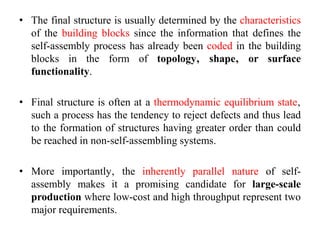 • The final structure is usually determined by the characteristics
of the building blocks since the information that defines the
self-assembly process has already been coded in the building
blocks in the form of topology‚ shape‚ or surface
functionality.
• Final structure is often at a thermodynamic equilibrium state‚
such a process has the tendency to reject defects and thus lead
to the formation of structures having greater order than could
be reached in non-self-assembling systems.
• More importantly‚ the inherently parallel nature of self-
assembly makes it a promising candidate for large-scale
production where low-cost and high throughput represent two
major requirements.
 
