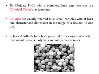 • To fabricate PhCs with a complete band gap we can use
Colloidal Crystals as templates.
• Colloids are usually referred to as small particles with at least
one characteristic dimension in the range of a few nm to one
µm.
• Spherical colloids have been prepared from various materials
that include organic polymers and inorganic ceramics.
 