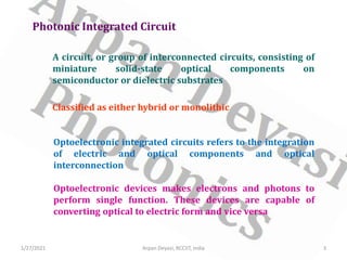 A circuit, or group of interconnected circuits, consisting of
miniature solid-state optical components on
semiconductor or dielectric substrates
Photonic Integrated Circuit
Classified as either hybrid or monolithic
Optoelectronic integrated circuits refers to the integration
of electric and optical components and optical
interconnection
Optoelectronic devices makes electrons and photons to
perform single function. These devices are capable of
converting optical to electric form and vice versa
1/27/2021 3
Arpan Deyasi, RCCIIT, India
 