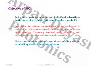 Objective of PIC
bring fiber systems to home and individual subscribers
in the form of telephone links and broadcast cable TV.
In order to extend optoelectronic technologies to
subscriber, the systems need the development of lasers
with precise frequency control and tenability and
wavelength-selective detectors and receivers.
Data transmission rates of several tens of Gbps will be
attained by these circuits and systems
1/27/2021 4
Arpan Deyasi, RCCIIT, India
 