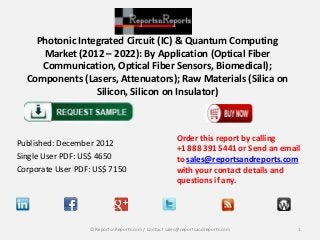 Photonic Integrated Circuit (IC) & Quantum Computing
Market (2012 – 2022): By Application (Optical Fiber
Communication, Optical Fiber Sensors, Biomedical);
Components (Lasers, Attenuators); Raw Materials (Silica on
Silicon, Silicon on Insulator)

Published: December 2012
Single User PDF: US$ 4650
Corporate User PDF: US$ 7150

Order this report by calling
+1 888 391 5441 or Send an email
to sales@reportsandreports.com
with your contact details and
questions if any.

© ReportsnReports.com / Contact sales@reportsandreports.com

1

 