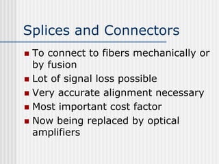 Splices and Connectors
 To connect to fibers mechanically or
by fusion
 Lot of signal loss possible
 Very accurate alignment necessary
 Most important cost factor
 Now being replaced by optical
amplifiers
 