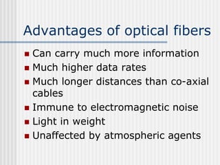 Advantages of optical fibers
 Can carry much more information
 Much higher data rates
 Much longer distances than co-axial
cables
 Immune to electromagnetic noise
 Light in weight
 Unaffected by atmospheric agents
 