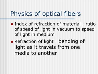 Physics of optical fibers
 Index of refraction of material : ratio
of speed of light in vacuum to speed
of light in medium
 Refraction of light : bending of
light as it travels from one
media to another
 