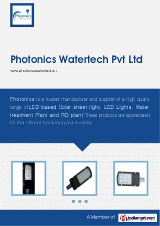 A Member of
Photonics Watertech Pvt Ltd
www.photonicswatertech.in
Solar LED Street Light Solar Led Lights Solar Street Light Solar Street Lighting System Solar
Lighting System LED Flood Lights LED Street Lights - Low Current LED Based Solar Street
Lights LED Lighting Fixture LED Street Lights - High Current LED Bulb & Tube Light Solar LED
Lanterns RO Equipment Institutional RO System Reverse Osmosis System Water Filter
Plant Watertech Softener System Demineralised Plant High Bay Light Ion Exchanger Solar
Power Packs LED Streetlighting Solar Panel Solar LED Street Light Solar Led Lights Solar Street
Light Solar Street Lighting System Solar Lighting System LED Flood Lights LED Street Lights -
Low Current LED Based Solar Street Lights LED Lighting Fixture LED Street Lights - High
Current LED Bulb & Tube Light Solar LED Lanterns RO Equipment Institutional RO
System Reverse Osmosis System Water Filter Plant Watertech Softener System Demineralised
Plant High Bay Light Ion Exchanger Solar Power Packs LED Streetlighting Solar Panel Solar LED
Street Light Solar Led Lights Solar Street Light Solar Street Lighting System Solar Lighting
System LED Flood Lights LED Street Lights - Low Current LED Based Solar Street Lights LED
Lighting Fixture LED Street Lights - High Current LED Bulb & Tube Light Solar LED Lanterns RO
Equipment Institutional RO System Reverse Osmosis System Water Filter Plant Watertech
Softener System Demineralised Plant High Bay Light Ion Exchanger Solar Power Packs LED
Streetlighting Solar Panel Solar LED Street Light Solar Led Lights Solar Street Light Solar Street
Lighting System Solar Lighting System LED Flood Lights LED Street Lights - Low Current LED
Based Solar Street Lights LED Lighting Fixture LED Street Lights - High Current LED Bulb &
Photonics is a trusted manufacturer and supplier of a high quality
range of LED based Solar street light, LED Lights, Water
treatment Plant and RO plant These products are appreciated
for their efficient functioning and durability.
 