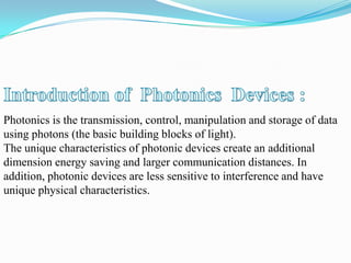 Photonics is the transmission, control, manipulation and storage of data
using photons (the basic building blocks of light).
The unique characteristics of photonic devices create an additional
dimension energy saving and larger communication distances. In
addition, photonic devices are less sensitive to interference and have
unique physical characteristics.
 