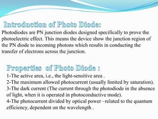 Photodiodes are PN junction diodes designed specifically to prove the
photoelectric effect. This means the device show the junction region of
the PN diode to incoming photons which results in conducting the
transfer of electrons across the junction.



  1-The active area, i.e., the light-sensitive area .
  2-The maximum allowed photocurrent (usually limited by saturation).
  3-The dark current (The current through the photodiode in the absence
  of light, when it is operated in photoconductive mode).
  4-The photocurrent divided by optical power –related to the quantum
  efficiency, dependent on the wavelength .
 
