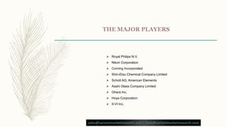  Royal Philips N.V.
 Nikon Corporation
 Corning Incorporated
 Shin-Etsu Chemical Company Limited
 Schott AG, American Elements
 Asahi Glass Company Limited
 Ohara Inc.
 Hoya Corporation
 II-VI Inc.
sales@variantmarketresearch.com | help@variantmarketresearch.com
 