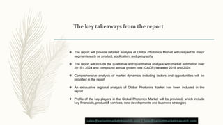  The report will provide detailed analysis of Global Photonics Market with respect to major
segments such as product, application, and geography
 The report will include the qualitative and quantitative analysis with market estimation over
2015 – 2024 and compound annual growth rate (CAGR) between 2016 and 2024
 Comprehensive analysis of market dynamics including factors and opportunities will be
provided in the report
 An exhaustive regional analysis of Global Photonics Market has been included in the
report
 Profile of the key players in the Global Photonics Market will be provided, which include
key financials, product & services, new developments and business strategies
sales@variantmarketresearch.com | help@variantmarketresearch.com
 