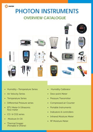 PHOTON INSTRUMENTS
OVERVIEW CATALOGUE

• Humidity –Temperature Series

•

Humidity Calibrator

• Air Velocity Series

• Dew-point Meter

• Temperature Series

• Pressure Transmitter

• Differential Pressure series

• Compressed air Counter

• BTU Meter & Ultrasonic
ﬂow meter

• Portable Instruments
• Indicators & controllers

• CO & CO2 series
• Infrared Moisture Meter
•

Moisture In Oil
• RF Moisture Meter

• Thermal Imager
(Portable & Online)

 