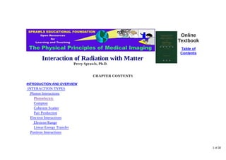 Interaction of Radiation with Matter
Perry Sprawls, Ph.D.
Online
Textbook
Table of
Contents
CHAPTER CONTENTS
INTRODUCTION AND OVERVIEW
INTERACTION TYPES
Photon Interactions
Photoelectric
Compton
Coherent Scatter
Pair Production
Electron Interactions
Electron Range
Linear Energy Transfer
Positron Interactions
1 of 30
 