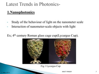 1.Nanophotonics
• Study of the behaviour of light on the nanometer scale
• Interaction of nanometer-scale objects with light
Ex; 4th century Roman glass cage cup(Lycurgus Cup).
11 May 2015
7
Fig.1 Lycurgus Cup
ANKIT PANDEY
 