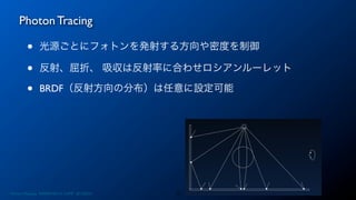 Photon Tracing
13
• 光源ごとにフォトンを発射する方向や密度を制御
• 反射、屈折、 吸収は反射率に合わせロシアンルーレット
• BRDF（反射方向の分布）は任意に設定可能
Photon Mapping. RENERING1H CAMP 2013/8/24
 