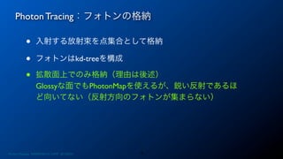 Photon Tracing：フォトンの格納
14
• 入射する放射束を点集合として格納
• フォトンはkd-treeを構成
• 拡散面上でのみ格納（理由は後述）
Glossyな面でもPhotonMapを使えるが、鋭い反射であるほ
ど向いてない（反射方向のフォトンが集まらない）
Photon Mapping. RENERING1H CAMP 2013/8/24
 