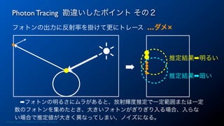 フォトンの出力に反射率を掛けて更にトレース …ダメ×
Photon Tracing 勘違いしたポイント その２
17Photon Mapping. RENERING1H CAMP 2013/8/24
 ➡フォトンの明るさにムラがあると、放射輝度推定で一定範囲または一定
数のフォトンを集めたとき、大きいフォトンがぎりぎり入る場合、入らな
い場合で推定値が大きく異なってしまい、ノイズになる。
➡
推定結果➡明るい
推定結果➡暗い
 