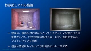 拡散面上でのみ格納
22
• 鏡面は、鏡面反射方向から入ってくるフォトンが得られる可
能性が小さい（完全鏡面の場合ゼロ）ので、拡散面でのみ
フォトンマップを使用
• 鏡面は普通にレイトレで反射方向にトレースする
Photon Mapping. RENERING1H CAMP 2013/8/24
 