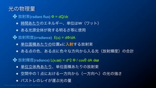光の物理量
✤ 放射束(radiant ﬂux) Φ = dQ/dt
• 時間あたりのエネルギー、単位はW（ワット）
• ある光源全体が発する明るさ等に使用
✤ 放射照度(irradiance) E(x) = dΦ/dA
• 単位面積あたりの位置xに入射する放射束
• ある点の色、ある点に色々な方向から入る光（放射輝度）の合計
✤ 放射輝度(radiance) L(x,ω) = d^2 Φ / cosθ dA dω
• 単位立体角あたり、単位面積あたりの放射束
• 空間中の１点における一方向から（一方向へ）の光の強さ
• パストレのレイが運ぶ光の量
23Photon Mapping. RENERING1H CAMP 2013/8/24
 