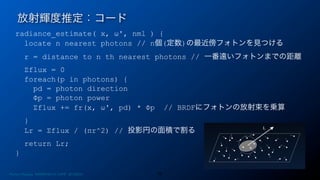 radiance_estimate( x, ω', nml ) {
locate n nearest photons // n個(定数)の最近傍フォトンを見つける
r = distance to n th nearest photons // 一番遠いフォトンまでの距離
Σflux = 0
foreach(p in photons) {
pd = photon direction
Φp = photon power
Σflux += fr(x, ω', pd) * Φp // BRDFにフォトンの放射束を乗算
}
Lr = Σflux / (πr^2) // 投影円の面積で割る
return Lr;
}
放射輝度推定：コード
26Photon Mapping. RENERING1H CAMP 2013/8/24
 