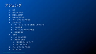 アジェンダ
3Photon Mapping. RENERING1H CAMP 2013/8/24
1. 出自
2. 何ができるのか
3. BRDF & BSSRDF
4. 従来の手法と欠点
5. フォトンマッピングの利点
6. アルゴリズム
1. フォトントレーシングと勘違いしたポイント
2. 光の物理量
3. フォトンマップのデータ構造
4. 放射輝度推定
7. 可視化
1. シンプルな可視化
2. 実践的な可視化
1. 集光模様フォトンマップ
2. 影フォトンマップ
8. フォトンマッピングの欠点
9. リファレンス
 