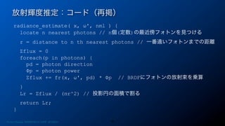 radiance_estimate( x, ω', nml ) {
locate n nearest photons // n個(定数)の最近傍フォトンを見つける
r = distance to n th nearest photons // 一番遠いフォトンまでの距離
Σflux = 0
foreach(p in photons) {
pd = photon direction
Φp = photon power
Σflux += fr(x, ω', pd) * Φp // BRDFにフォトンの放射束を乗算
}
Lr = Σflux / (πr^2) // 投影円の面積で割る
return Lr;
}
放射輝度推定：コード（再掲）
30Photon Mapping. RENERING1H CAMP 2013/8/24
 