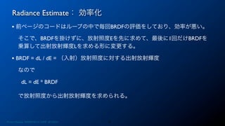 Radiance Estimate： 効率化
31
• 前ページのコードはループの中で毎回BRDFの評価をしており、効率が悪い。
そこで、BRDFを掛けずに、放射照度Eを先に求めて、最後に1回だけBRDFを
乗算して出射放射輝度Lを求める形に変更する。
• BRDF = dL / dE = （入射）放射照度に対する出射放射輝度
なので
dL = dE * BRDF
で放射照度から出射放射輝度を求められる。
Photon Mapping. RENERING1H CAMP 2013/8/24
 