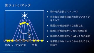 影フォトンマップ
44
影なし 完全に影 半影
• 物体を突き抜けてトレース
• 突き抜け後は負の出力を持つフォトン
をストア
• 範囲内の推定値が１なら影なし
• 範囲内の推定値が<０なら完全に影
• 範囲内の推定値が>０ && <１なら半影
• 半影部分のみシャドウレイをたくさん
飛ばす
Photon Mapping. RENERING1H CAMP 2013/8/24
 