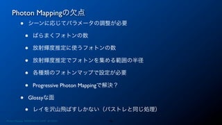 Photon Mappingの欠点
46
• シーンに応じてパラメータの調整が必要
• ばらまくフォトンの数
• 放射輝度推定に使うフォトンの数
• 放射輝度推定でフォトンを集める範囲の半径
• 各種類のフォトンマップで設定が必要
• Progressive Photon Mappingで解決？
• Glossyな面
• レイを沢山飛ばすしかない（パストレと同じ処理）
Photon Mapping. RENERING1H CAMP 2013/8/24
 