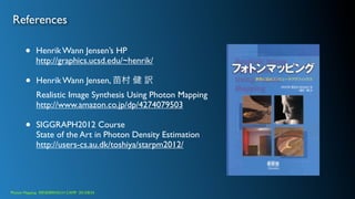References
• Henrik Wann Jensen’s HP
http://graphics.ucsd.edu/~henrik/
• Henrik Wann Jensen, 苗村 健 訳
Realistic Image Synthesis Using Photon Mapping
http://www.amazon.co.jp/dp/4274079503
• SIGGRAPH2012 Course
State of the Art in Photon Density Estimation
http://users-cs.au.dk/toshiya/starpm2012/
Photon Mapping. RENDERING1H CAMP 2013/8/24
 