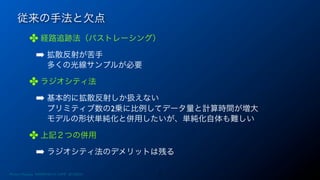 従来の手法と欠点
✤ 経路追跡法（パストレーシング）
➡ 拡散反射が苦手
多くの光線サンプルが必要
✤ ラジオシティ法
➡ 基本的に拡散反射しか扱えない
プリミティブ数の2乗に比例してデータ量と計算時間が増大
モデルの形状単純化と併用したいが、単純化自体も難しい
✤ 上記２つの併用
➡ ラジオシティ法のデメリットは残る
7Photon Mapping. RENERING1H CAMP 2013/8/24
 