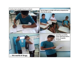 Carlos had a bright future in school.

But he began to mingle with party companies but
that led you astray...

Spanding up months,
Carlos went from bad to
worse, his grades
dropped.

... the world of drugs.

 