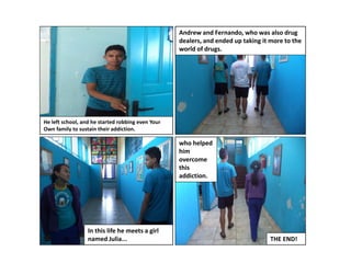 Andrew and Fernando, who was also drug
dealers, and ended up taking it more to the
world of drugs.

He left school, and he started robbing even Your
Own family to sustain their addiction.

who helped
him
overcome
this
addiction.

In this life he meets a girl
named Julia...

THE END!

 