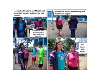...and sit with Juliana and Micheli who
were their friends, and then, he told
the fact.

Micheli and Juliana were talking with
Nathan and Vagner:

I wanted to play!
But they didn´t
leave, said I was
very bad.

You
excuse
with
Lucas.

 