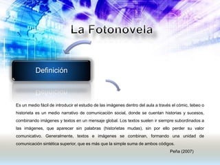 Definición
Es un medio fácil de introducir el estudio de las imágenes dentro del aula a través el cómic, tebeo o
historieta es un medio narrativo de comunicación social, donde se cuentan historias y sucesos,
combinando imágenes y textos en un mensaje global. Los textos suelen ir siempre subordinados a
las imágenes, que aparecer sin palabras (historietas mudas), sin por ello perder su valor
comunicativo. Generalmente, textos e imágenes se combinan, formando una unidad de
comunicación sintética superior, que es más que la simple suma de ambos códigos.
Peña (2007)
 
