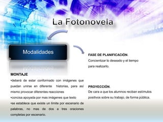 Modalidades FASE DE PLANIFICACIÓN.
Concientizar lo deseado y el tiempo
para realizarlo.
PROYECCIÓN.
De cara a que los alumnos reciban estímulos
positivos sobre su trabajo, de forma pública.
MONTAJE
•deberá de estar conformado con imágenes que
puedan unirse en diferente historias, para así
mismo provocar diferentes reacciones
•concisa apoyada por mas imágenes que texto
•se establece que existe un límite por escenario de
palabras, no mas de dos a tres oraciones
completas por escenario.
 