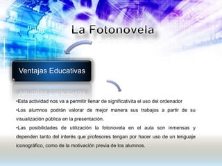 Ventajas Educativas
•Esta actividad nos va a permitir llenar de significativita el uso del ordenador
•Los alumnos podrán valorar de mejor manera sus trabajos a partir de su
visualización pública en la presentación.
•Las posibilidades de utilización la fotonovela en el aula son inmensas y
dependen tanto del interés que profesores tengan por hacer uso de un lenguaje
iconográfico, como de la motivación previa de los alumnos.
 