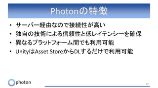 Photonの特徴
• サーバー経由なので接続性が高い
• 独自の技術による信頼性と低レイテンシーを確保
• 異なるプラットフォーム間でも利用可能
• UnityはAsset StoreからDLするだけで利用可能
12
 