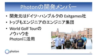 Photonの開発メンバー
• 開発元はドイツ・ハンブルクの Exitgames社
• トップもエンジニアのエンジニア集団
• World Golf Tourの
ノウハウを
Photonに活用
13
 